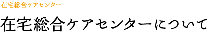 在宅総合ケアセンターについて