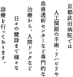 京都武田病院では、人工関節の手術・リハビリや血液透析センターなど専門的な治療から、人間ドックなど日々の健診まで様々な診療を行っております。